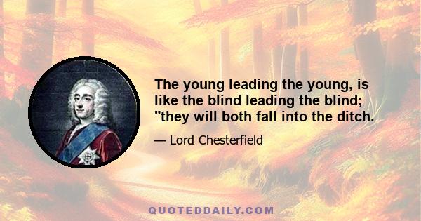 The young leading the young, is like the blind leading the blind; they will both fall into the ditch.