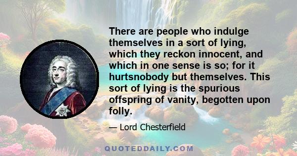 There are people who indulge themselves in a sort of lying, which they reckon innocent, and which in one sense is so; for it hurtsnobody but themselves. This sort of lying is the spurious offspring of vanity, begotten