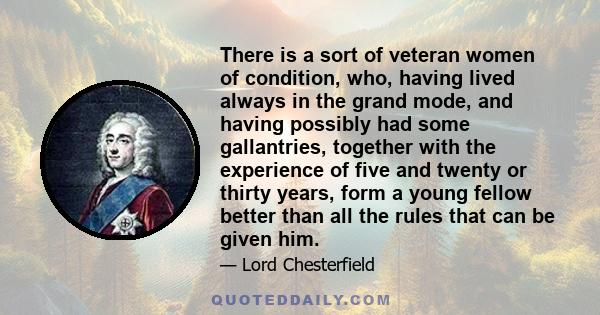 There is a sort of veteran women of condition, who, having lived always in the grand mode, and having possibly had some gallantries, together with the experience of five and twenty or thirty years, form a young fellow