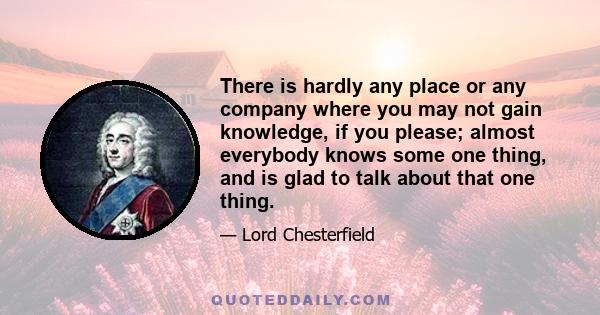 There is hardly any place or any company where you may not gain knowledge, if you please; almost everybody knows some one thing, and is glad to talk about that one thing.