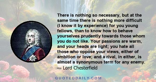 There is nothing so necessary, but at the same time there is nothing more difficult (I know it by experience) for you young fellows, than to know how to behave yourselves prudently towards those whom you do not like.