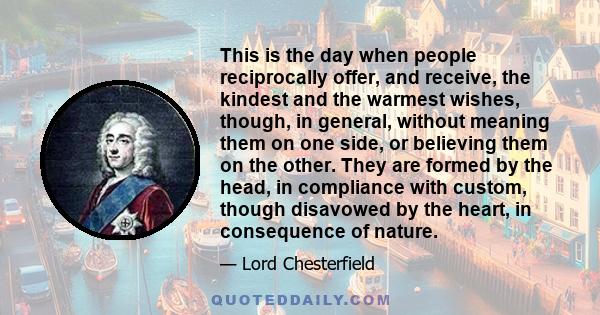 This is the day when people reciprocally offer, and receive, the kindest and the warmest wishes, though, in general, without meaning them on one side, or believing them on the other. They are formed by the head, in