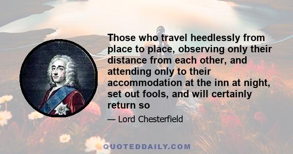 Those who travel heedlessly from place to place, observing only their distance from each other, and attending only to their accommodation at the inn at night, set out fools, and will certainly return so