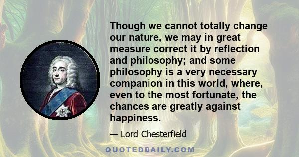 Though we cannot totally change our nature, we may in great measure correct it by reflection and philosophy; and some philosophy is a very necessary companion in this world, where, even to the most fortunate, the