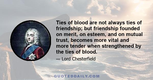 Ties of blood are not always ties of friendship; but friendship founded on merit, on esteem, and on mutual trust, becomes more vital and more tender when strengthened by the ties of blood.