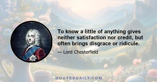 To know a little of anything gives neither satisfaction nor credit, but often brings disgrace or ridicule.