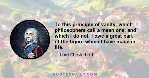 To this principle of vanity, which philosophers call a mean one, and which I do not, I owe a great part of the figure which I have made in life.