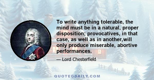 To write anything tolerable, the mind must be in a natural, proper disposition; provocatives, in that case, as well as in another,will only produce miserable, abortive performances.