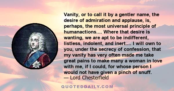 Vanity, or to call it by a gentler name, the desire of admiration and applause, is, perhaps, the most universal principle of humanactions.... Where that desire is wanting, we are apt to be indifferent, listless,