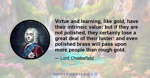 Virtue and learning, like gold, have their intrinsic value: but if they are not polished, they certainly lose a great deal of their luster: and even polished brass will pass upon more people than rough gold.