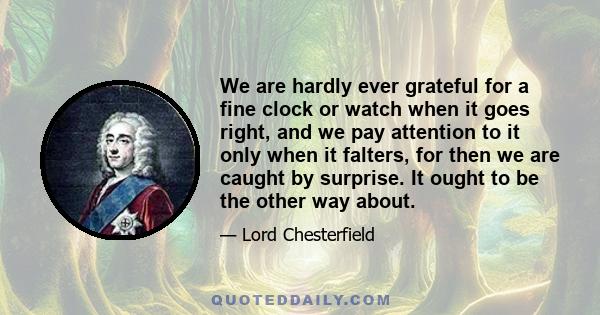 We are hardly ever grateful for a fine clock or watch when it goes right, and we pay attention to it only when it falters, for then we are caught by surprise. It ought to be the other way about.