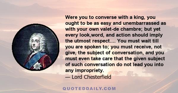 Were you to converse with a king, you ought to be as easy and unembarrassed as with your own valet-de chambre; but yet every look,word, and action should imply the utmost respect.... You must wait till you are spoken