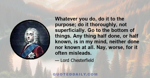 Whatever you do, do it to the purpose; do it thoroughly, not superficially. Go to the bottom of things. Any thing half done, or half known, is in my mind, neither done nor known at all. Nay, worse, for it often misleads.