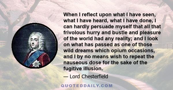 When I reflect upon what I have seen, what I have heard, what I have done, I can hardly persuade myself that all that frivolous hurry and bustle and pleasure of the world had any reality; and I look on what has passed