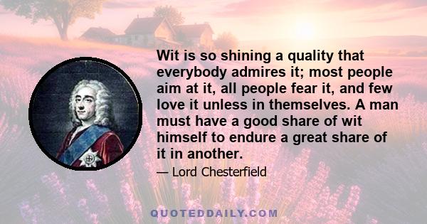 Wit is so shining a quality that everybody admires it; most people aim at it, all people fear it, and few love it unless in themselves. A man must have a good share of wit himself to endure a great share of it in