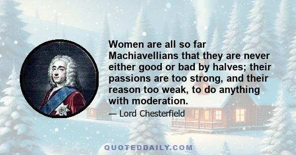 Women are all so far Machiavellians that they are never either good or bad by halves; their passions are too strong, and their reason too weak, to do anything with moderation.