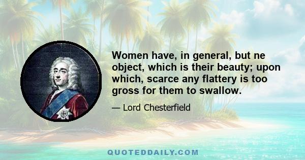 Women have, in general, but ne object, which is their beauty; upon which, scarce any flattery is too gross for them to swallow.