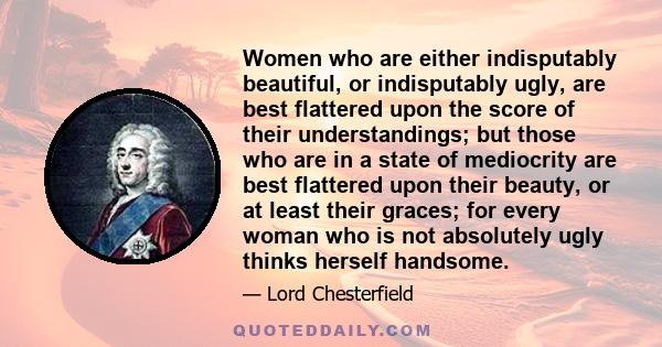 Women who are either indisputably beautiful, or indisputably ugly, are best flattered upon the score of their understandings; but those who are in a state of mediocrity are best flattered upon their beauty, or at least