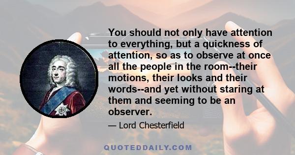 You should not only have attention to everything, but a quickness of attention, so as to observe at once all the people in the room--their motions, their looks and their words--and yet without staring at them and