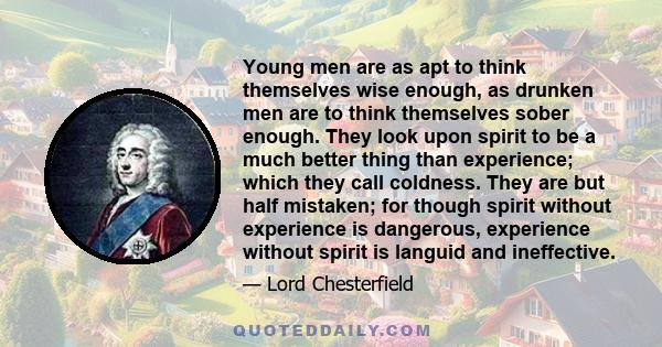 Young men are as apt to think themselves wise enough, as drunken men are to think themselves sober enough. They look upon spirit to be a much better thing than experience; which they call coldness. They are but half