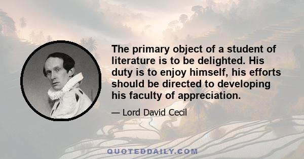 The primary object of a student of literature is to be delighted. His duty is to enjoy himself, his efforts should be directed to developing his faculty of appreciation.