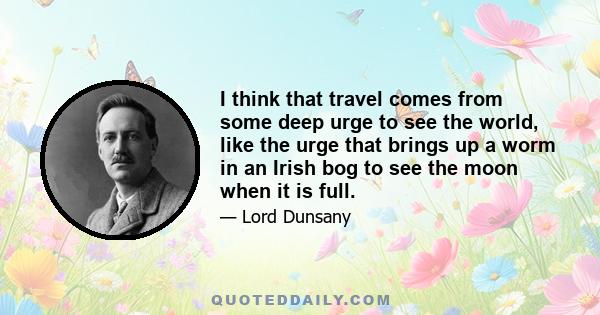 I think that travel comes from some deep urge to see the world, like the urge that brings up a worm in an Irish bog to see the moon when it is full.