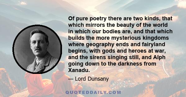 Of pure poetry there are two kinds, that which mirrors the beauty of the world in which our bodies are, and that which builds the more mysterious kingdoms where geography ends and fairyland begins, with gods and heroes