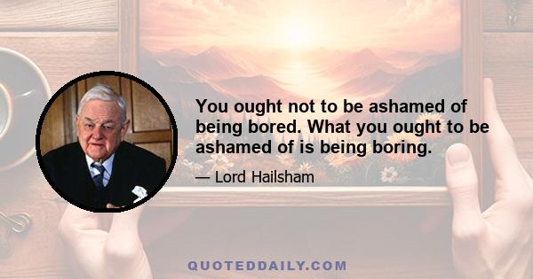 You ought not to be ashamed of being bored. What you ought to be ashamed of is being boring.