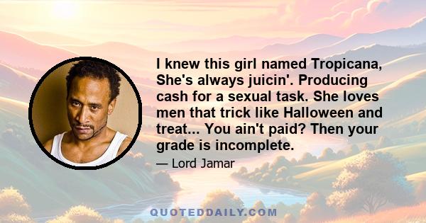 I knew this girl named Tropicana, She's always juicin'. Producing cash for a sexual task. She loves men that trick like Halloween and treat... You ain't paid? Then your grade is incomplete.