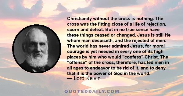 Christianity without the cross is nothing. The cross was the fitting close of a life of rejection, scorn and defeat. But in no true sense have these things ceased or changed. Jesus is still He whom man despiseth, and