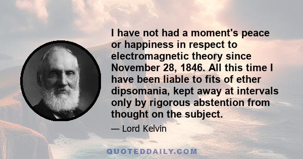 I have not had a moment's peace or happiness in respect to electromagnetic theory since November 28, 1846. All this time I have been liable to fits of ether dipsomania, kept away at intervals only by rigorous abstention 