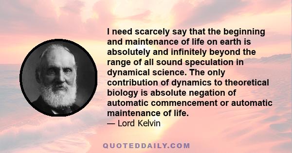 I need scarcely say that the beginning and maintenance of life on earth is absolutely and infinitely beyond the range of all sound speculation in dynamical science. The only contribution of dynamics to theoretical