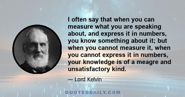 I often say that when you can measure what you are speaking about, and express it in numbers, you know something about it; but when you cannot measure it, when you cannot express it in numbers, your knowledge is of a