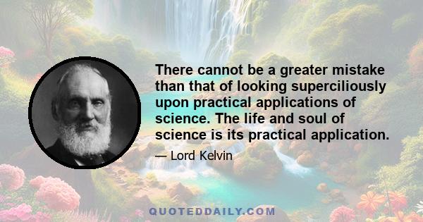 There cannot be a greater mistake than that of looking superciliously upon practical applications of science. The life and soul of science is its practical application.