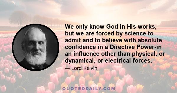 We only know God in His works, but we are forced by science to admit and to believe with absolute confidence in a Directive Power-in an influence other than physical, or dynamical, or electrical forces.