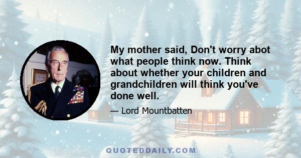 My mother said, Don't worry abot what people think now. Think about whether your children and grandchildren will think you've done well.