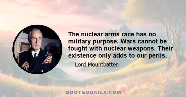 The nuclear arms race has no military purpose. Wars cannot be fought with nuclear weapons. Their existence only adds to our perils.