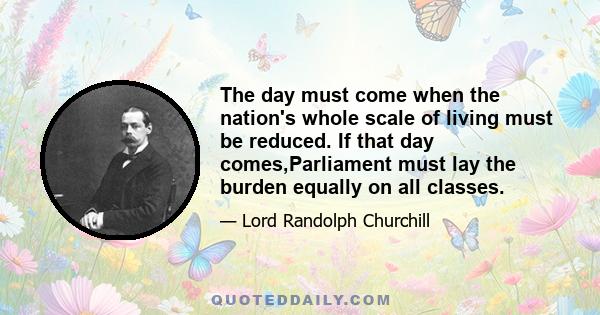 The day must come when the nation's whole scale of living must be reduced. If that day comes,Parliament must lay the burden equally on all classes.