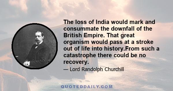 The loss of India would mark and consummate the downfall of the British Empire. That great organism would pass at a stroke out of life into history.From such a catastrophe there could be no recovery.