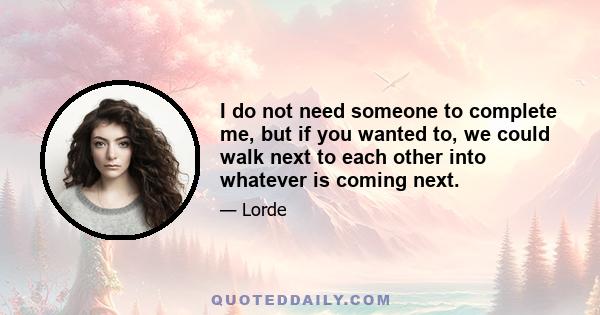 I do not need someone to complete me, but if you wanted to, we could walk next to each other into whatever is coming next.