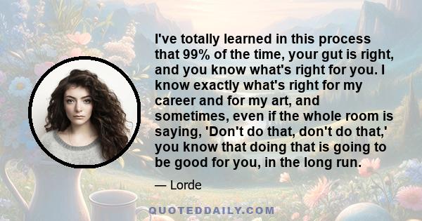 I've totally learned in this process that 99% of the time, your gut is right, and you know what's right for you. I know exactly what's right for my career and for my art, and sometimes, even if the whole room is saying, 