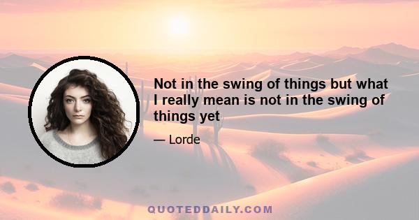 Not in the swing of things but what I really mean is not in the swing of things yet