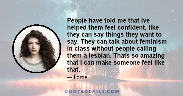 People have told me that Ive helped them feel confident, like they can say things they want to say. They can talk about feminism in class without people calling them a lesbian. Thats so amazing that I can make someone