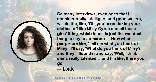 So many interviews, even ones that I consider really intelligent and good writers, will do the, like, 'Oh, you're not taking your clothes off like Miley Cyrus and all these girls' thing, which to me is just the weirdest 