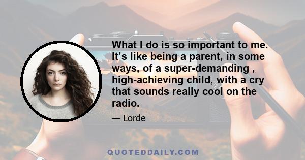 What I do is so important to me. It’s like being a parent, in some ways, of a super-demanding , high-achieving child, with a cry that sounds really cool on the radio.