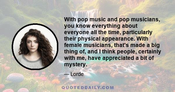 With pop music and pop musicians, you know everything about everyone all the time, particularly their physical appearance. With female musicians, that's made a big thing of, and I think people, certainly with me, have