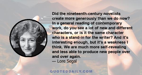 Did the nineteenth-century novelists create more generously than we do now? In a general reading of contemporary work, do you see a lot of new and different characters, or is it the same character who is a stand-in for