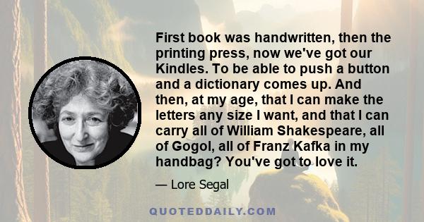 First book was handwritten, then the printing press, now we've got our Kindles. To be able to push a button and a dictionary comes up. And then, at my age, that I can make the letters any size I want, and that I can