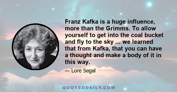 Franz Kafka is a huge influence, more than the Grimms. To allow yourself to get into the coal bucket and fly to the sky ... we learned that from Kafka, that you can have a thought and make a body of it in this way.