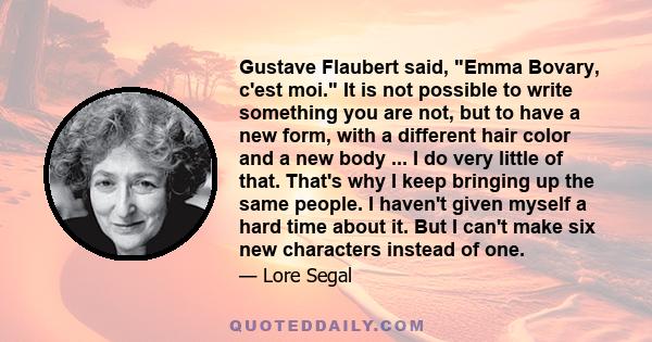 Gustave Flaubert said, Emma Bovary, c'est moi. It is not possible to write something you are not, but to have a new form, with a different hair color and a new body ... I do very little of that. That's why I keep